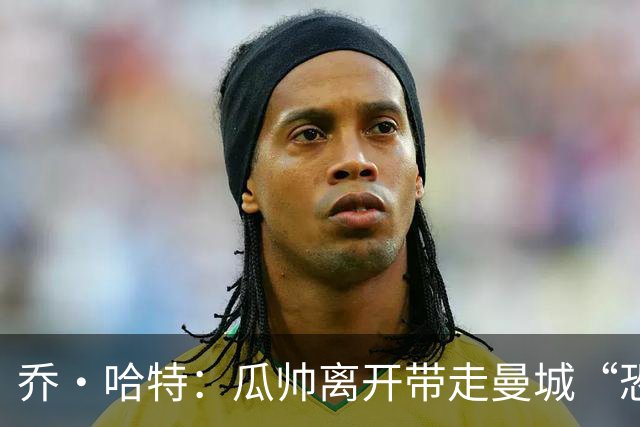 乔·哈特：瓜帅离开带走曼城“恐惧感”，对手不再未战先怯