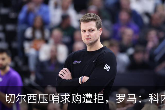 切尔西压哨求购遭拒，罗马：科内是核心非卖品