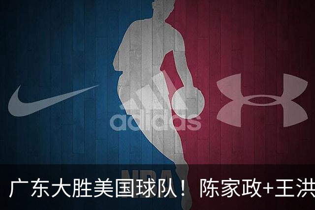 广东大胜美国球队！陈家政+王洪泽+黄明依齐爆，卢卡首秀不错！